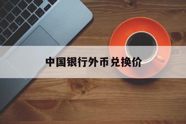 中国银行外币兑换价(中国银行兑换外币汇率查询)